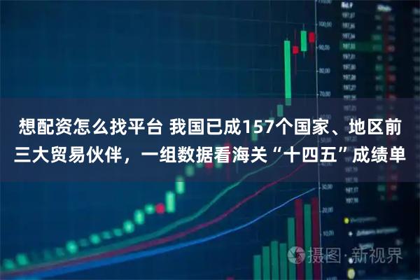 想配资怎么找平台 我国已成157个国家、地区前三大贸易伙伴，一组数据看海关“十四五”成绩单