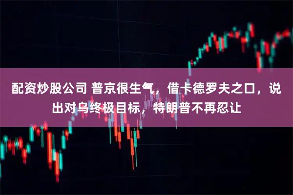 配资炒股公司 普京很生气，借卡德罗夫之口，说出对乌终极目标，特朗普不再忍让