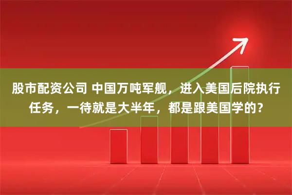 股市配资公司 中国万吨军舰，进入美国后院执行任务，一待就是大半年，都是跟美国学的？