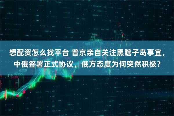 想配资怎么找平台 普京亲自关注黑瞎子岛事宜，中俄签署正式协议，俄方态度为何突然积极？