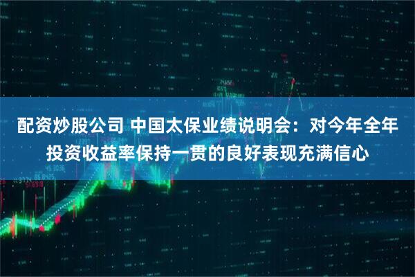 配资炒股公司 中国太保业绩说明会：对今年全年投资收益率保持一贯的良好表现充满信心