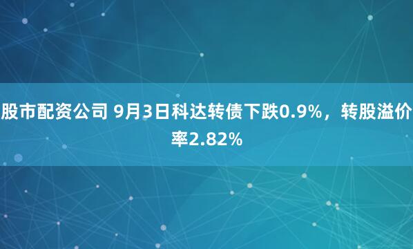 股市配资公司 9月3日科达转债下跌0.9%，转股溢价率2.82%