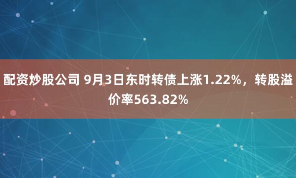 配资炒股公司 9月3日东时转债上涨1.22%，转股溢价率563.82%
