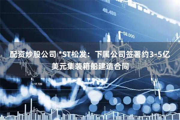 配资炒股公司 *ST松发：下属公司签署约3-5亿美元集装箱船建造合同