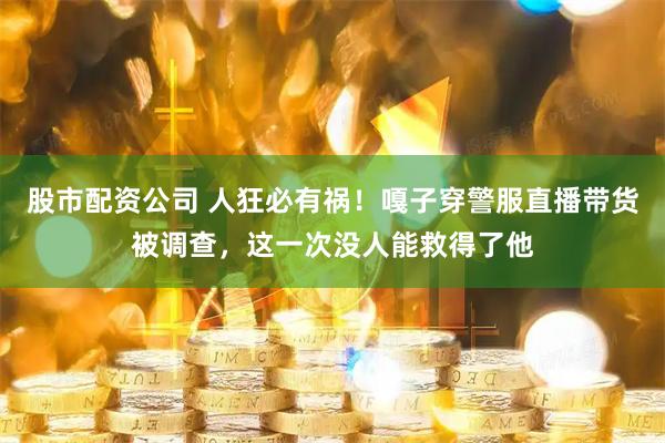 股市配资公司 人狂必有祸！嘎子穿警服直播带货被调查，这一次没人能救得了他