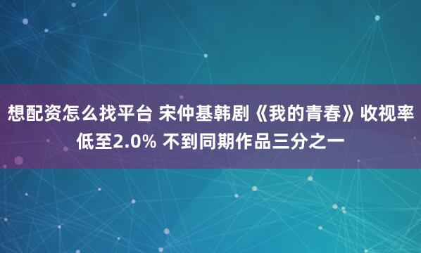 想配资怎么找平台 宋仲基韩剧《我的青春》收视率低至2.0% 不到同期作品三分之一
