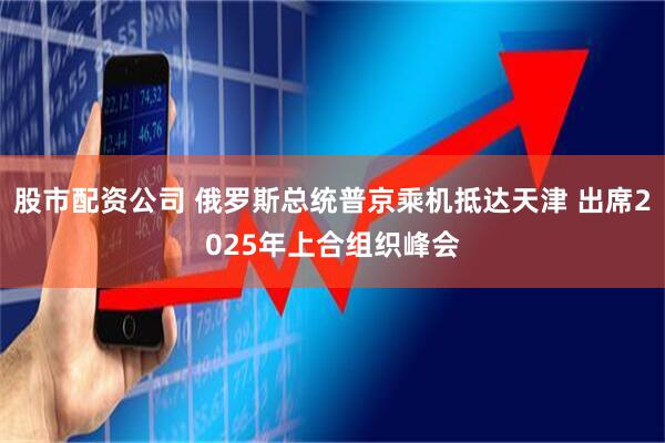 股市配资公司 俄罗斯总统普京乘机抵达天津 出席2025年上合组织峰会