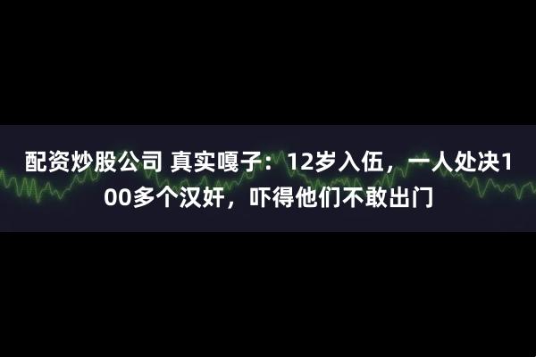 配资炒股公司 真实嘎子：12岁入伍，一人处决100多个汉奸，吓得他们不敢出门