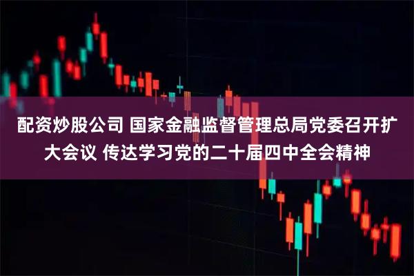 配资炒股公司 国家金融监督管理总局党委召开扩大会议 传达学习党的二十届四中全会精神