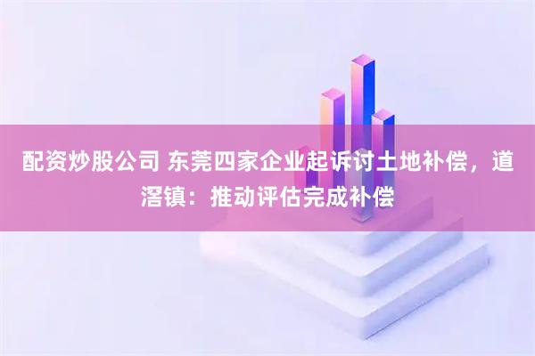 配资炒股公司 东莞四家企业起诉讨土地补偿，道滘镇：推动评估完成补偿