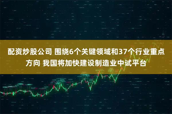 配资炒股公司 围绕6个关键领域和37个行业重点方向 我国将加快建设制造业中试平台