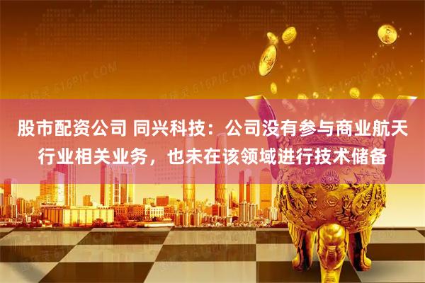 股市配资公司 同兴科技：公司没有参与商业航天行业相关业务，也未在该领域进行技术储备