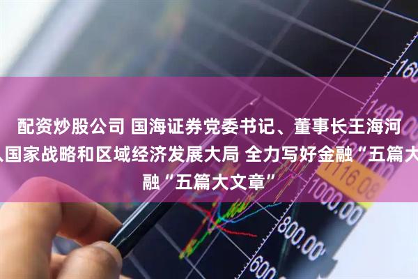 配资炒股公司 国海证券党委书记、董事长王海河：融入国家战略和区域经济发展大局 全力写好金融“五篇大文章”