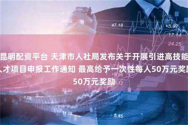 昆明配资平台 天津市人社局发布关于开展引进高技能人才项目申报工作通知 最高给予一次性每人50万元奖励