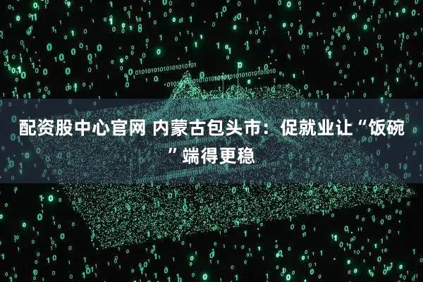 配资股中心官网 内蒙古包头市：促就业让“饭碗”端得更稳