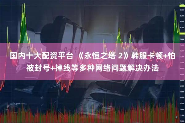 国内十大配资平台 《永恒之塔 2》韩服卡顿+怕被封号+掉线等多种网络问题解决办法