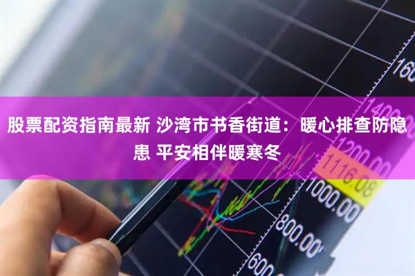 股票配资指南最新 沙湾市书香街道：暖心排查防隐患 平安相伴暖寒冬