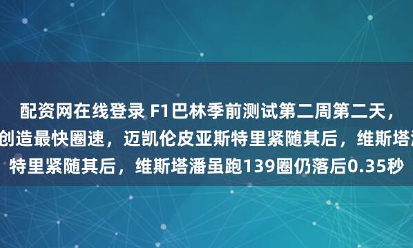 配资网在线登录 F1巴林季前测试第二周第二天，梅赛德斯小将安东内利创造最快圈速，迈凯伦皮亚斯特里紧随其后，维斯塔潘虽跑139圈仍落后0.35秒