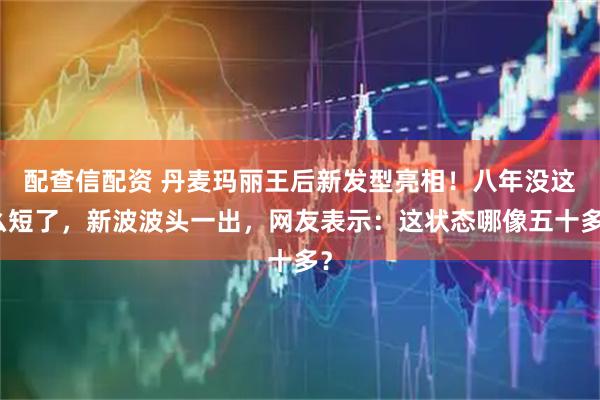 配查信配资 丹麦玛丽王后新发型亮相！八年没这么短了，新波波头一出，网友表示：这状态哪像五十多？