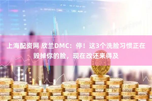 上海配资网 欣兰DMC：停！这3个洗脸习惯正在毁掉你的脸，现在改还来得及