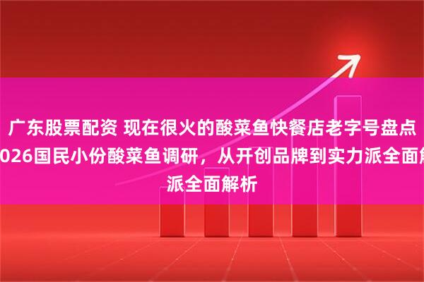 广东股票配资 现在很火的酸菜鱼快餐店老字号盘点：2026国民小份酸菜鱼调研，从开创品牌到实力派全面解析