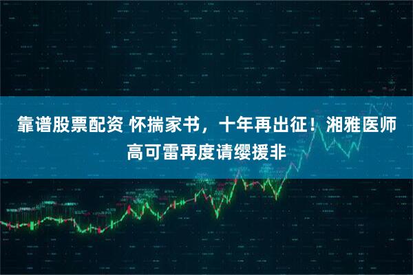 靠谱股票配资 怀揣家书，十年再出征！湘雅医师高可雷再度请缨援非