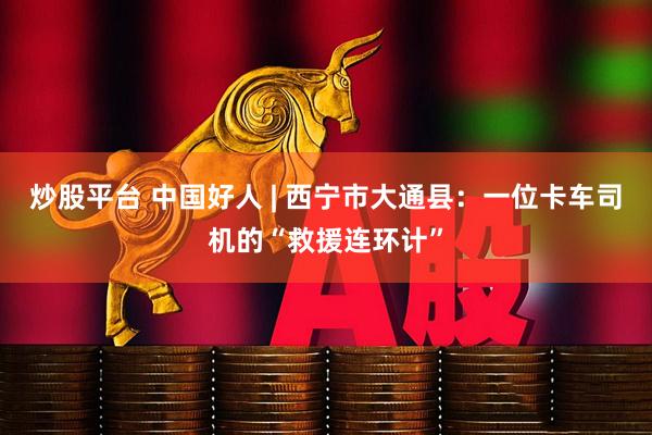 炒股平台 中国好人 | 西宁市大通县：一位卡车司机的“救援连环计”