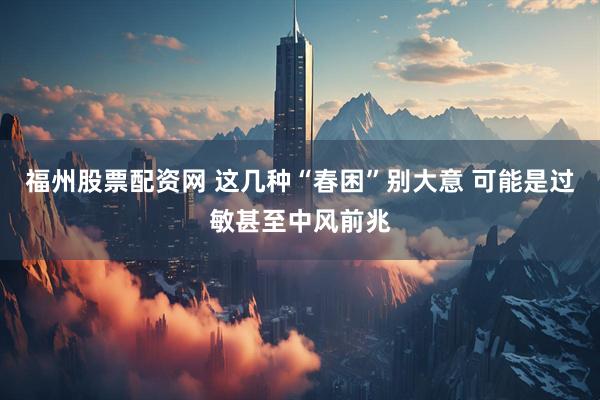 福州股票配资网 这几种“春困”别大意 可能是过敏甚至中风前兆