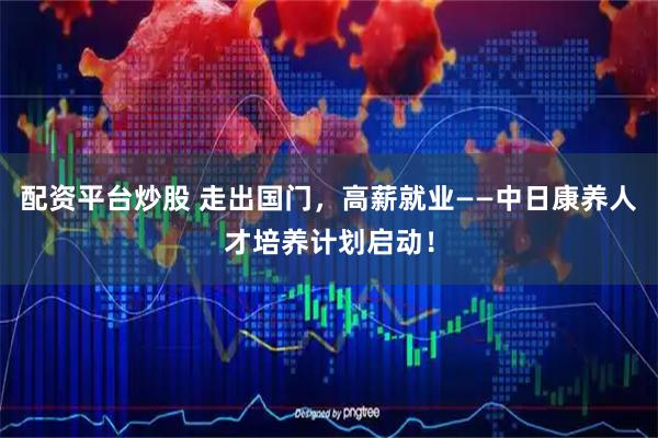 配资平台炒股 走出国门,高薪就业——中日康养人才培养计划启动!