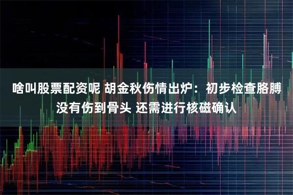 啥叫股票配资呢 胡金秋伤情出炉：初步检查胳膊没有伤到骨头 还需进行核磁确认