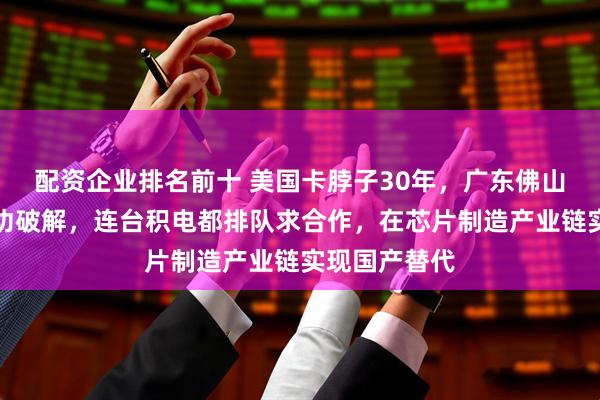 配资企业排名前十 美国卡脖子30年，广东佛山一家工厂成功破解，连台积电都排队求合作，在芯片制造产业链实现国产替代