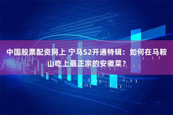 中国股票配资网上 宁马S2开通特辑：如何在马鞍山吃上最正宗的安徽菜？