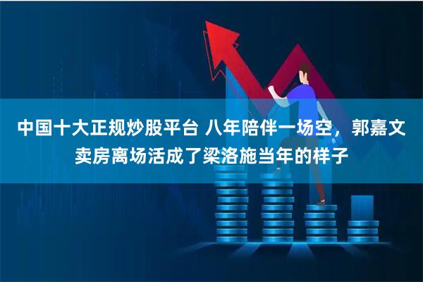 中国十大正规炒股平台 八年陪伴一场空,郭嘉文卖房离场活成了梁洛施当年的样子