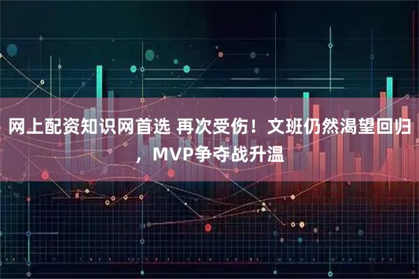网上配资知识网首选 再次受伤！文班仍然渴望回归，MVP争夺战升温