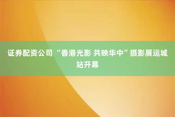 证券配资公司 “香港光影 共映华中”摄影展运城站开幕