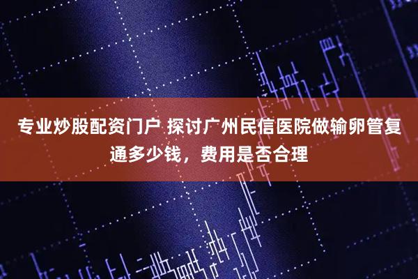 专业炒股配资门户 探讨广州民信医院做输卵管复通多少钱，费用是否合理