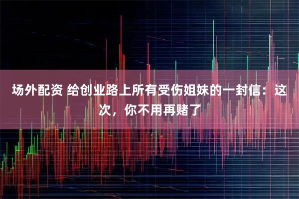 场外配资 给创业路上所有受伤姐妹的一封信：这次，你不用再赌了