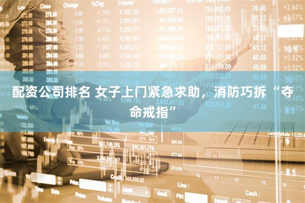 配资公司排名 女子上门紧急求助，消防巧拆 “夺命戒指”
