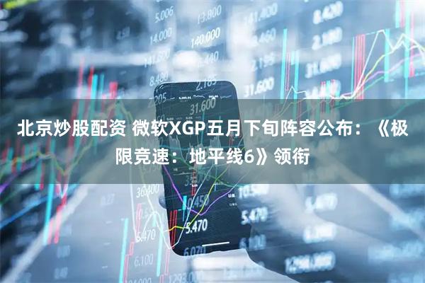 北京炒股配资 微软XGP五月下旬阵容公布：《极限竞速：地平线6》领衔